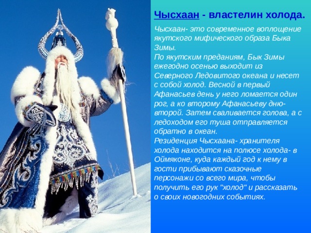 Чысхаан - властелин холода. Чысхаан- это современное воплощение якутского мифического образа Быка Зимы. По якутским преданиям, Бык Зимы ежегодно осенью выходит из Северного Ледовитого океана и несет с собой холод. Весной в первый Афанасьев день у него ломается один рог, а ко второму Афанасьеву дню- второй. Затем сваливается голова, а с ледоходом его туша отправляется обратно в океан.  Резиденция Чысхаана- хранителя холода находится на полюсе холода- в Оймяконе, куда каждый год к нему в гости прибывают сказочные персонажи со всего мира, чтобы получить его рук 