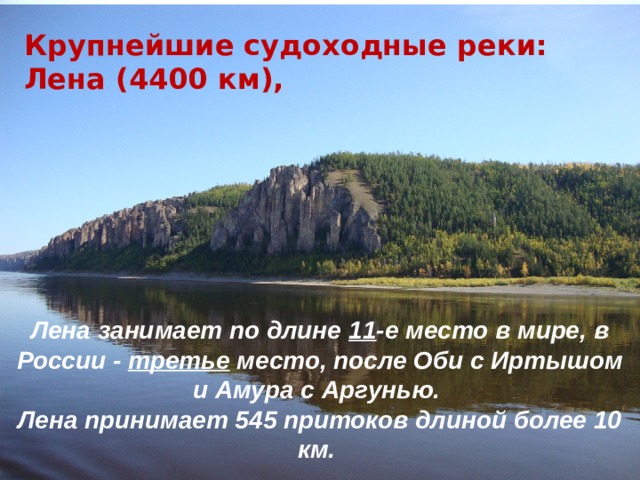 Крупнейшие судоходные реки: Лена (4400 км), Якутия – один из наиболее речных (700 тыс. рек и речек) и озерных (свыше 800 тыс.) районов России. Лена занимает по длине 11 -е место в мире, в России - третье место, после Оби с Иртышом и Амура с Аргунью. Лена принимает 545 притоков длиной более 10 км. 