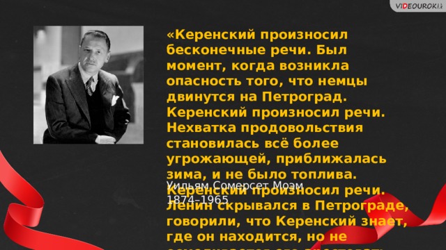 «Керенский произносил бесконечные речи. Был момент, когда возникла опасность того, что немцы двинутся на Петроград. Керенский произносил речи. Нехватка продовольствия становилась всё более угрожающей, приближалась зима, и не было топлива. Керенский произносил речи. Ленин скрывался в Петрограде, говорили, что Керенский знает, где он находится, но не осмеливается его арестовать. Он произносил речи». Уильям Сомерсет Моэм 1874–1965 25 