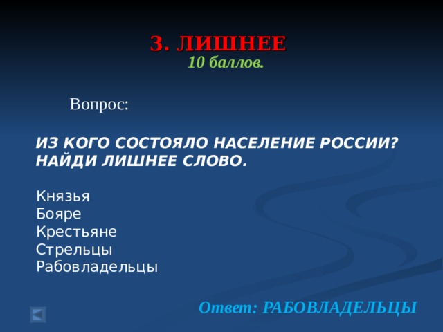  3. ЛИШНЕЕ    10 баллов.   Вопрос: ИЗ КОГО СОСТОЯЛО НАСЕЛЕНИЕ РОССИИ? НАЙДИ ЛИШНЕЕ СЛОВО.  Князья Бояре Крестьяне Стрельцы Рабовладельцы Ответ: РАБОВЛАДЕЛЬЦЫ 