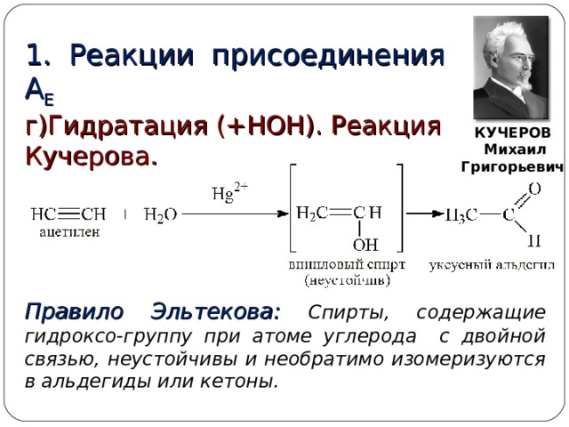 1. Реакции присоединения  А Е г)Гидратация (+НОН). Реакция Кучерова. КУЧЕРОВ  Михаил Григорьевич Правило Эльтекова: Спирты, содержащие гидроксо-группу при атоме углерода с двойной связью, неустойчивы и необратимо изомеризуются в альдегиды или кетоны.  