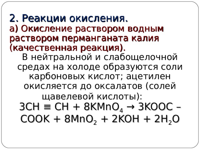 2. Реакции окисления. а) Окисление раствором водным раствором перманганата калия (качественная реакция). В нейтральной и слабощелочной средах на холоде образуются соли карбоновых кислот; ацетилен окисляется до оксалатов (солей щавелевой кислоты):  3CH ≡ CH + 8KMnO 4 → 3KOOC – COOK + 8MnO 2 + 2KOH + 2H 2 O  