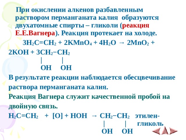    При окислении алкенов разбавленным раствором перманганата калия  образуются двухатомные спирты – гликоли ( реакция Е.Е.Вагнера ). Реакция протекает на холоде.  3H 2 C=CH 2 + 2KMnO 4 + 4H 2 O → 2MnO 2 + 2KOH + 3CH 2 −CH 2   |       |  OH OH В результате реакции наблюдается обесцвечивание раствора перманганата калия. Реакция Вагнера служит качественной пробой на двойную связь. H 2 C=CH 2  + [О] + НОН → CH 2 −CH 2  этилен-    |       | гликоль    OH OH 