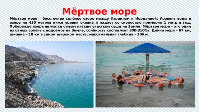 Мёртвое море Мёртвое море – бессточное солёное озеро между Израилем и Иорданией. Уровень воды в озере на 430 метров ниже уровня океана и падает со скоростью примерно 1 метр в год. Побережье озера является самым низким участком суши на Земле. Мёртвое море – это один из самых солёных водоёмов на Земле, солёность составляет 300-310‰. Длина моря – 67 км, ширина – 18 км в самом широком месте, максимальная глубина – 306 м. 