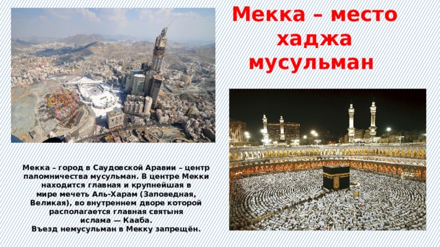 Мекка – место хаджа мусульман Мекка – город в Саудовской Аравии – центр паломничества мусульман. В центре Мекки находится главная и крупнейшая в мире мечеть Аль-Харам (Заповедная, Великая), во внутреннем дворе которой располагается главная святыня ислама — Кааба. Въезд немусульман в Мекку запрещён. 
