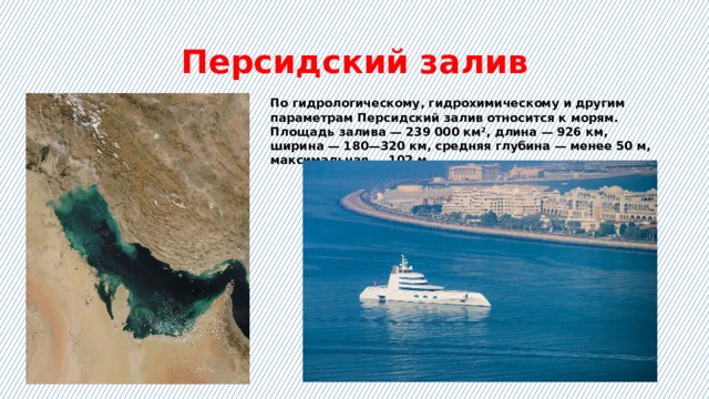 Персидский залив По гидрологическому, гидрохимическому и другим параметрам Персидский залив относится к морям. Площадь залива — 239 000 км², длина — 926 км, ширина — 180—320 км, средняя глубина — менее 50 м, максимальная — 102 м. 