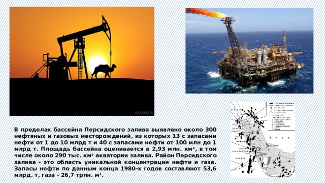 В пределах бассейна Персидского залива выявлено около 300 нефтяных и газовых месторождений, из которых 13 с запасами нефти от 1 до 10 млрд т и 40 с запасами нефти от 100 млн до 1 млрд т. Площадь бассейна оценивается в 2,93 млн. км 2 , в том числе около 290 тыс. км 2 акватории залива. Район Персидского залива - это область уникальной концентрации нефти и газа. Запасы нефти по данным конца 1980-х годов составляют 53,6 млрд. т, газа - 26,7 трлн. м 3 . 