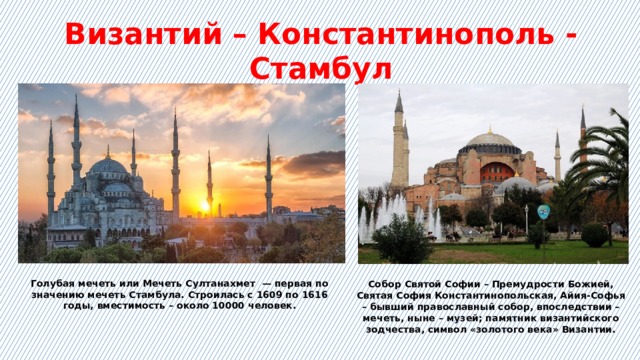 Византий – Константинополь - Стамбул Голубая мечеть или Мечеть Султанахмет  — первая по значению мечеть Стамбула. Строилась с 1609 по 1616 годы, вместимость – около 10000 человек. Собор Святой Софии – Премудрости Божией, Святая София Константинопольская, Айия-Софья – бывший православный собор, впоследствии – мечеть, ныне – музей; памятник византийского зодчества, символ «золотого века» Византии. 