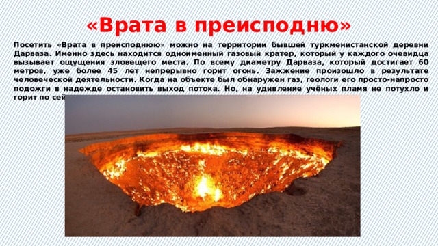 «Врата в преисподню» Посетить «Врата в преисподнюю» можно на территории бывшей туркменистанской деревни Дарваза. Именно здесь находится одноименный газовый кратер, который у каждого очевидца вызывает ощущения зловещего места. По всему диаметру Дарваза, который достигает 60 метров, уже более 45 лет непрерывно горит огонь. Зажжение произошло в результате человеческой деятельности. Когда на объекте был обнаружен газ, геологи его просто-напросто подожги в надежде остановить выход потока. Но, на удивление учёных пламя не потухло и горит по сей день. 