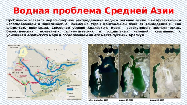 Водная проблема Средней Азии Проблемой является неравномерное распределение воды в регионе вкупе с неэффективным использованием и зависимостью населения стран Центральной Азии от земледелия и, как следствие, ирригации. Снижение уровня Аральского моря — совокупность экологических, биологических, почвенных, климатических и социальных явлений, связанных с усыханием Аральского моря и образованием на его месте пустыни Аралкум. 