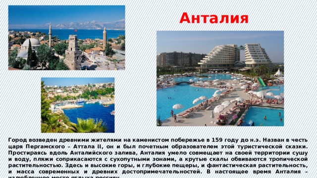 Анталия  Город возведен древними жителями на каменистом побережье в 159 году до н.э. Назван в честь царя Пергамского – Аттала II, он и был почетным образователем этой туристической сказки. Простираясь вдоль Анталийского залива, Анталия умело совмещает на своей территории сушу и воду, пляжи соприкасаются с сухопутными зонами, а крутые скалы обвиваются тропической растительностью. Здесь и высокие горы, и глубокие пещеры, и фантастическая растительность, и масса современных и древних достопримечательностей. В настоящее время Анталия – излюбленное место отдыха россиян. 