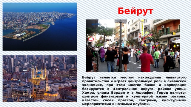 Бейрут Бейрут является местом нахождения ливанского правительства и играет центральную роль в ливанской экономике, при этом многие банки и корпорации базируются в Центральном округе, районе улицы Хамра, улицы Верден и в Ашрафие. Город является центром финансовой и культурной жизни региона, известен своей прессой, театрами, культурными мероприятиями и ночными клубами.  