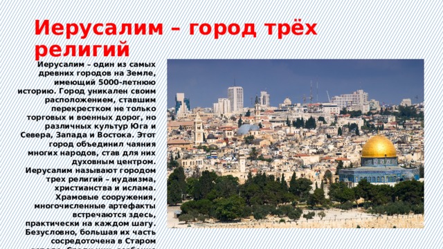 Иерусалим – город трёх религий Иерусалим – один из самых древних городов на Земле, имеющий 5000-летнюю историю. Город уникален своим расположением, ставшим перекрестком не только торговых и военных дорог, но различных культур Юга и Севера, Запада и Востока. Этот город объединил чаяния многих народов, став для них духовным центром. Иерусалим называют городом трех религий – иудаизма, христианства и ислама. Храмовые сооружения, многочисленные артефакты встречаются здесь, практически на каждом шагу. Безусловно, большая их часть сосредоточена в Старом городе. Среди них, особенно чтимые:  Стена Плача, храм Гроба Господня и мечеть аль-Акса. 