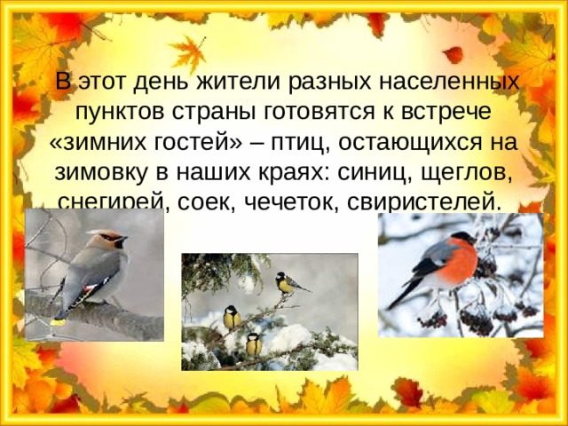 В этот день жители разных населенных пунктов страны готовятся к встрече «зимних гостей» – птиц, остающихся на зимовку в наших краях: синиц, щеглов, снегирей, соек, чечеток, свиристелей. 