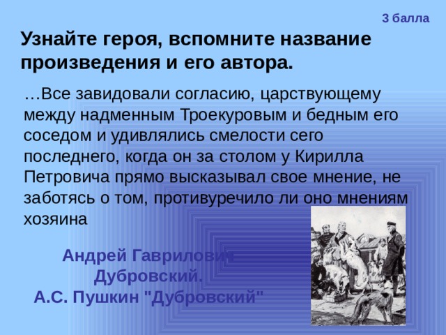 3 балла Узнайте героя, вспомните название произведения и его автора. … Все завидовали согласию, царствующему между надменным Троекуровым и бедным его соседом и удивлялись смелости сего последнего, когда он за столом у Кирилла Петровича прямо высказывал свое мнение, не заботясь о том, противуречило ли оно мнениям хозяина Андрей Гаврилович Дубровский. А.С. Пушкин 