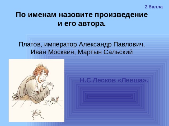 2 балла По именам назовите произведение и его автора. Платов, император Александр Павлович, Иван Москвин, Мартын Сальский Н.С.Лесков «Левша». 