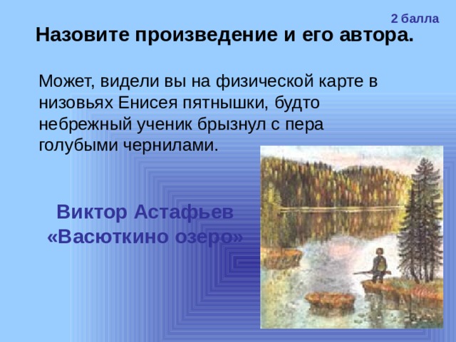 2 балла Назовите произведение и его автора. Может, видели вы на физической карте в низовьях Енисея пятнышки, будто небрежный ученик брызнул с пера голубыми чернилами.  Виктор Астафьев «Васюткино озеро» 