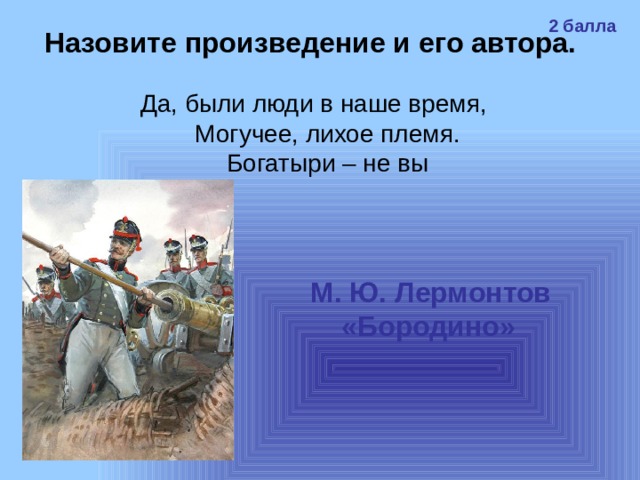 2 балла Назовите произведение и его автора. Да, были люди в наше время,  Могучее, лихое племя.  Богатыри – не вы М. Ю. Лермонтов «Бородино»  