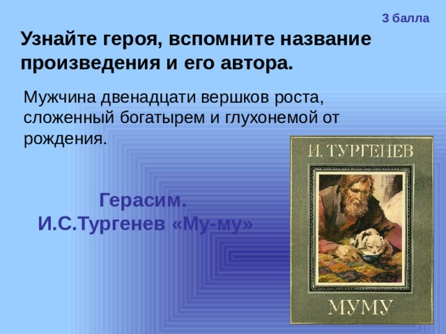 3 балла Узнайте героя, вспомните название произведения и его автора. Мужчина двенадцати вершков роста, сложенный богатырем и глухонемой от рождения. Герасим. И.С.Тургенев «Му-му» 
