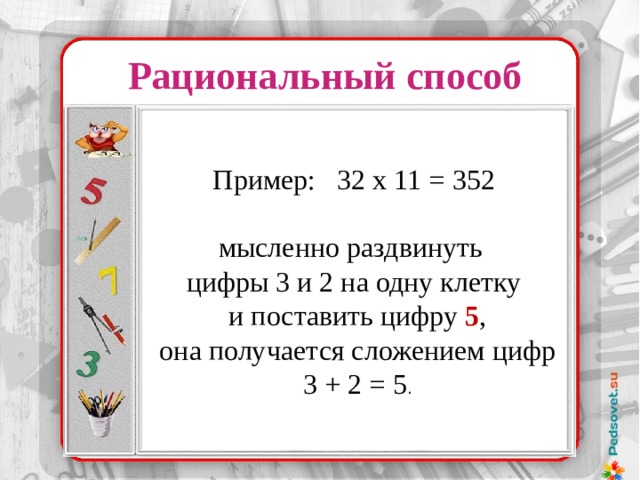 Рациональный способ Пример: 32 х 11 = 352 мысленно раздвинуть цифры 3 и 2 на одну клетку  и поставить цифру  5 ,  она получается сложением цифр  3 + 2 = 5 . 37 х 32 37 ………. 32 74 ………. 16 148 ……….. 8 296 ……….. 4 529 ……….. 2 1184 ……….1 37 х 32 = 1184 Надо было лишь уметь делить и умножать на 2