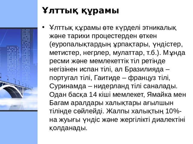 Ұлттық құрамы Ұлттық құрамы өте күрдел i этникалық және тарихи процестерден өткен (еуропалықтардың ұрпақтары, үнд i стер, метистер, негрлер, мулаттар, т.б.). Мұнда ресми және мемлекеттік т i л рет i нде нег i з i нен испан т i л i, ал Бразилияда – португал т i л i, Гаитиде – француз т i л i, Суринамда – нидерланд т i л i саналады. Одан басқа 14 к i ш i мемлекет, Ямайка мен Багам аралдары халықтары ағылшын т i л i нде сөйлейд i. Жалпы халықтың 10%-на жуығы үнд i с және жерг i л i кт i диалект i н i қолданады.  