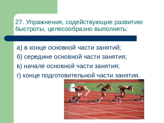 27 . Упражнения, содействующие развитию быстроты, целесообразно выполнять: а) в конце основной части занятий; б) середине основной части занятия; в) начале основной части занятия; г) конце подготовительной части занятия. 
