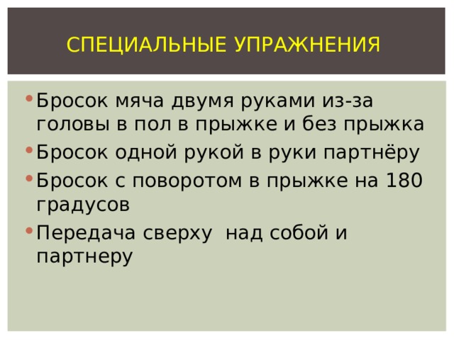 СПЕЦИАЛЬНЫЕ УПРАЖНЕНИЯ Бросок мяча двумя руками из-за головы в пол в прыжке и без прыжка Бросок одной рукой в руки партнёру Бросок с поворотом в прыжке на 180 градусов Передача сверху над собой и партнеру 