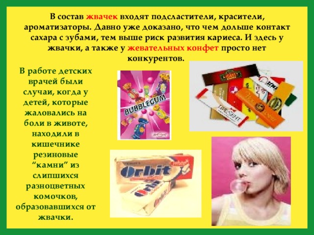 В состав жвачек входят подсластители, красители, ароматизаторы. Давно уже доказано, что чем дольше контакт сахара с зубами, тем выше риск развития кариеса. И здесь у жвачки, а также у жевательных конфет просто нет конкурентов. В работе детских врачей были случаи, когда у детей, которые жаловались на боли в животе, находили в кишечнике резиновые “камни” из слипшихся разноцветных комочков, образовавшихся от жвачки. 