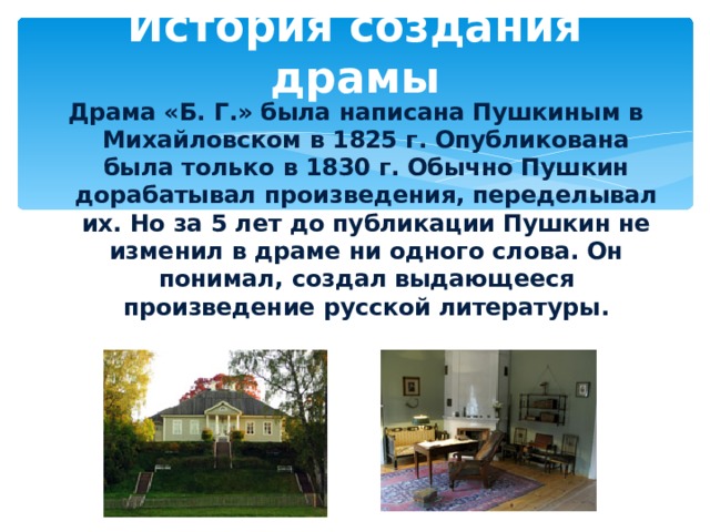История создания драмы Драма «Б. Г.» была написана Пушкиным в Михайловском в 1825 г. Опубликована была только в 1830 г. Обычно Пушкин дорабатывал произведения, переделывал их. Но за 5 лет до публикации Пушкин не изменил в драме ни одного слова. Он понимал, создал выдающееся произведение русской литературы.  