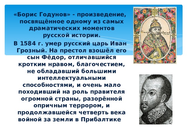  «Борис Годунов» - произведение, посвящённое одному из самых драматических моментов русской истории.  В 1584 г. умер русский царь Иван Грозный. На престол взошёл его сын Фёдор, отличавшийся кротким нравом, благочестием, не обладавший большими интеллектуальными способностями, и очень мало походивший на роль правителя огромной страны, разорённой опричным террором, и продолжавшейся четверть века войной за земли в Прибалтике . Иван Грозный Фёдор, сын Ивана Грозного 