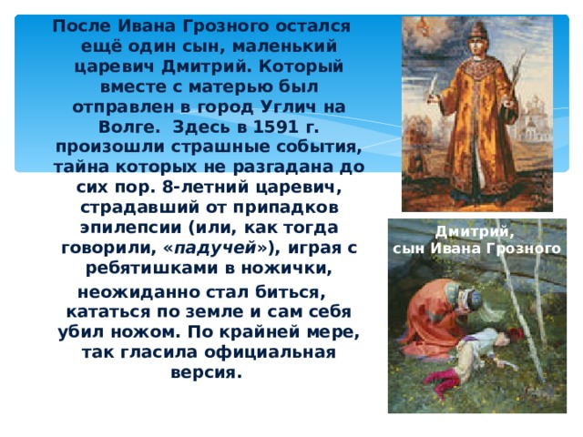 После Ивана Грозного остался ещё один сын, маленький царевич Дмитрий. Который вместе с матерью был отправлен в город Углич на Волге. Здесь в 1591 г. произошли страшные события, тайна которых не разгадана до сих пор. 8-летний царевич, страдавший от припадков эпилепсии (или, как тогда говорили, « падучей »), играя с ребятишками в ножички, неожиданно стал биться, кататься по земле и сам себя убил ножом. По крайней мере, так гласила официальная версия.  Дмитрий, сын Ивана Грозного 