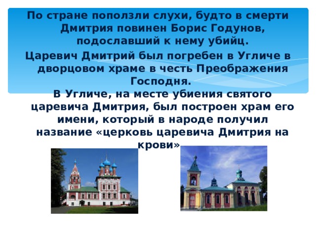 По стране поползли слухи, будто в смерти Дмитрия повинен Борис Годунов, подославший к нему убийц. Царевич Дмитрий был погребен в Угличе в дворцовом храме в честь Преображения Господня.  В Угличе, на месте убиения святого царевича Дмитрия, был построен храм его имени, который в народе получил название «церковь царевича Дмитрия на крови».    «церковь царевича Дмитрия на крови» храм Преображения Господня. 