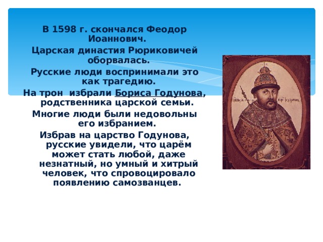 В 1598 г. скончался Феодор Иоаннович. Царская династия Рюриковичей оборвалась. Русские люди воспринимали это как трагедию. На трон избрали Бориса Годунова , родственника царской семьи. Многие люди были недовольны его избранием. Избрав на царство Годунова, русские увидели, что царём может стать любой, даже незнатный, но умный и хитрый человек, что спровоцировало появлению самозванцев.  Борис Годунов 