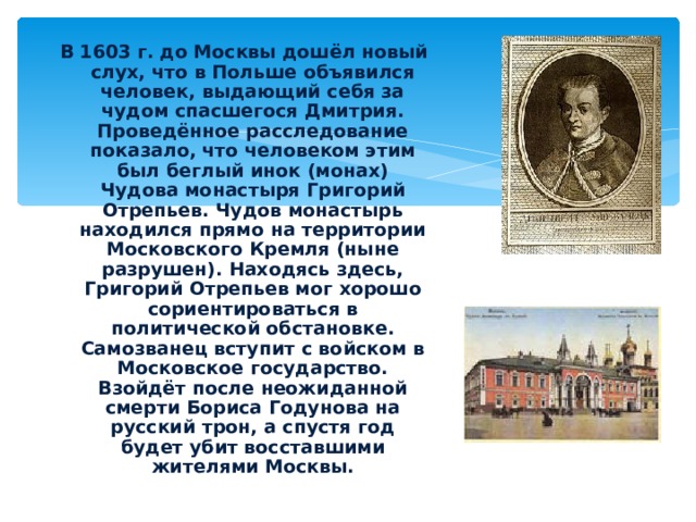 В 1603 г. до Москвы дошёл новый слух, что в Польше объявился человек, выдающий себя за чудом спасшегося Дмитрия. Проведённое расследование показало, что человеком этим был беглый инок (монах) Чудова монастыря Григорий Отрепьев. Чудов монастырь находился прямо на территории Московского Кремля (ныне разрушен). Находясь здесь, Григорий Отрепьев мог хорошо сориентироваться в политической обстановке. Самозванец вступит с войском в Московское государство. Взойдёт после неожиданной смерти Бориса Годунова на русский трон, а спустя год будет убит восставшими жителями Москвы. Григорий Отрепьев Чудов монастырь 