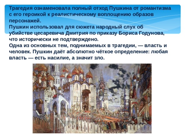 Трагедия ознаменовала полный отход Пушкина от романтизма с его героикой к реалистическому воплощению образов персонажей. Пушкин использовал для сюжета народный слух об убийстве цесаревича Дмитрия по приказу Бориса Годунова, что исторически не подтверждено. Одна из основных тем, поднимаемых в трагедии, — власть и человек. Пушкин даёт абсолютно чёткое определение: любая власть — есть насилие, а значит зло. 