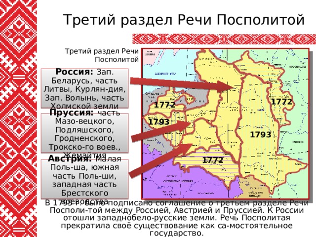 Третий раздел Речи Посполитой Третий раздел Речи Посполитой Россия: Зап. Беларусь, часть Литвы, Курлян-дия, Зап. Волынь, часть Холмской земли 1772 1772 Пруссия: часть Мазо-вецкого, Подляшского, Гродненского, Трокско-го воев., Жемайтия 1793 1793 1772 Австрия: Малая Поль-ша, южная часть Поль-ши, западная часть Брестского воеводства В 1795 г. было подписано соглашение о третьем разделе Речи Посполи-той между Россией, Австрией и Пруссией. К России отошли западнобело-русские земли. Речь Посполитая прекратила своё существование как са-мостоятельное государство. 