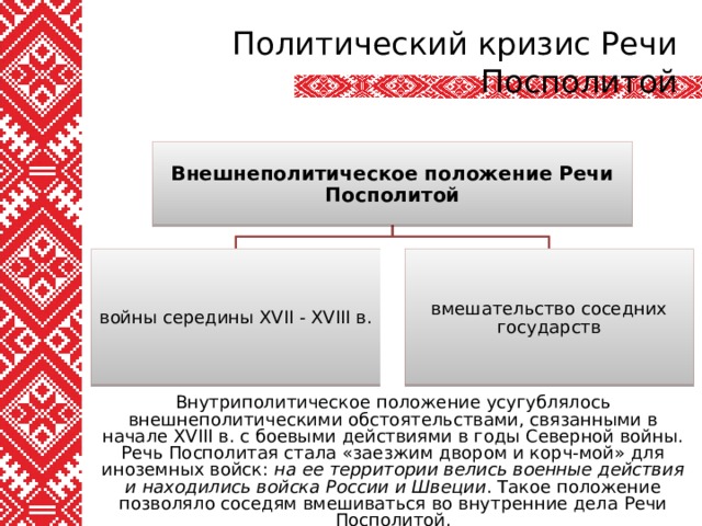 Политический кризис Речи Посполитой Внешнеполитическое положение Речи Посполитой войны середины XVII - XVIII в. вмешательство соседних государств Внутриполитическое положение усугублялось внешнеполитическими обстоятельствами, связанными в начале XVIII в. с боевыми действиями в годы Северной войны. Речь Посполитая стала «заезжим двором и корч-мой» для иноземных войск: на ее территории велись военные действия и находились войска России и Швеции . Такое положение позволяло соседям вмешиваться во внутренние дела Речи Посполитой. 