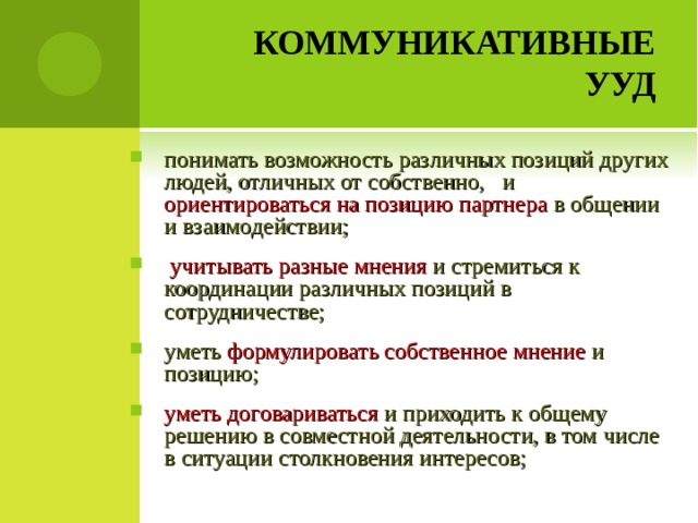 КОММУНИКАТИВНЫЕ УУД понимать возможность различных позиций других людей, отличных от собственно, и ориентироваться на позицию партнера в общении и взаимодействии;  учитывать разные мнения и стремиться к координации различных позиций в сотрудничестве; уметь формулировать собственное мнение и позицию; уметь договариваться и приходить к общему решению в совместной деятельности, в том числе в ситуации столкновения интересов;   