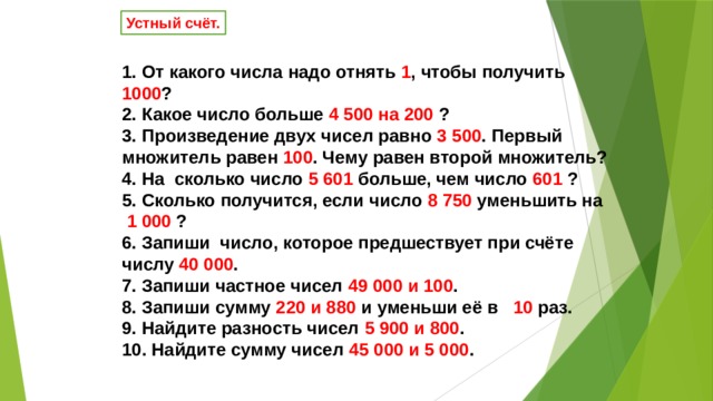 Устный счёт. 1. От какого числа надо отнять 1 , чтобы получить 1000 ? 2. Какое число больше 4 500 на 200 ? 3. Произведение двух чисел равно 3 500 . Первый множитель равен 100 . Чему равен второй множитель? 4. На  сколько число 5 601 больше, чем число 601 ? 5. Сколько получится, если число 8 750 уменьшить на  1 000 ? 6. Запиши  число, которое предшествует при счёте числу 40 000 . 7. Запиши частное чисел 49 000 и 100 . 8. Запиши сумму 220 и 880 и уменьши её в 10 раз. 9. Найдите разность чисел 5 900 и 800 . 10. Найдите сумму чисел 45 000 и 5 000 . 