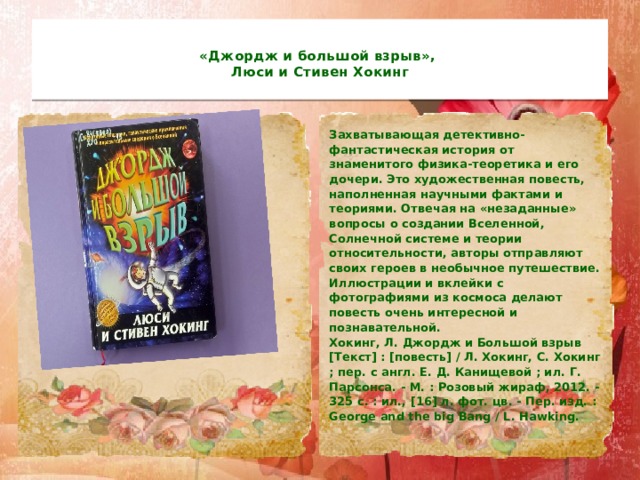  «Джордж и большой взрыв»,  Люси и Стивен Хокинг   Захватывающая детективно-фантастическая история от знаменитого физика-теоретика и его дочери. Это художественная повесть, наполненная научными фактами и теориями. Отвечая на «незаданные» вопросы о создании Вселенной, Солнечной системе и теории относительности, авторы отправляют своих героев в необычное путешествие.  Иллюстрации и вклейки с фотографиями из космоса делают повесть очень интересной и познавательной.  Хокинг, Л. Джордж и Большой взрыв [Текст] : [повесть] / Л. Хокинг, С. Хокинг ; пер. с англ. Е. Д. Канищевой ; ил. Г. Парсонса. - М. : Розовый жираф, 2012. - 325 с. : ил., [16] л. фот. цв. - Пер. изд. : George and the big Bang / L. Hawking.   