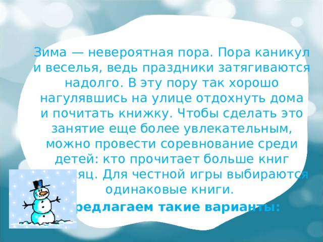 Зима — невероятная пора. Пора каникул и веселья, ведь праздники затягиваются надолго. В эту пору так хорошо нагулявшись на улице отдохнуть дома и почитать книжку. Чтобы сделать это занятие еще более увлекательным, можно провести соревнование среди детей: кто прочитает больше книг за месяц. Для честной игры выбираются одинаковые книги.  Предлагаем такие варианты: 