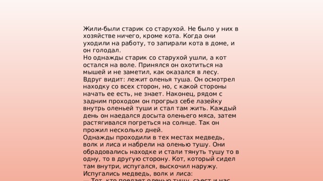 Жили-были старик со старухой. Не было у них в хозяйстве ничего, кроме кота. Когда они уходили на работу, то запирали кота в доме, и он голодал. Но однажды старик со старухой ушли, а кот остался на воле. Принялся он охотиться на мышей и не заметил, как оказался в лесу. Вдруг видит: лежит оленья туша. Он осмотрел находку со всех сторон, но, с какой стороны начать ее есть, не знает. Наконец, рядом с задним проходом он прогрыз себе лазейку внутрь оленьей туши и стал там жить. Каждый день он наедался досыта оленьего мяса, затем растягивался погреться на солнце. Так он прожил несколько дней. Однажды проходили в тех местах медведь, волк и лиса и набрели на оленью тушу. Они обрадовались находке и стали тянуть тушу то в одну, то в другую сторону. Кот, который сидел там внутри, испугался, выскочил наружу. Испугались медведь, волк и лиса: — Тот, кто поедает оленью тушу, съест и нас самих! 