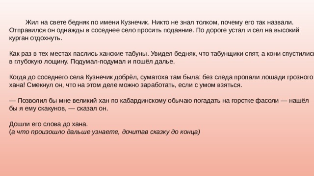  Жил на свете бедняк по имени Кузнечик. Никто не знал толком, почему его так назвали. Отправился он однажды в соседнее село просить подаяние. По дороге устал и сел на высокий курган отдохнуть. Как раз в тех местах паслись ханские табуны. Увидел бедняк, что табунщики спят, а кони спустились в глубокую лощину. Подумал-подумал и пошёл далье. Когда до соседнего села Кузнечик добрёл, суматоха там была: без следа пропали лошади грозного хана! Смекнул он, что на этом деле можно заработать, если с умом взяться. — Позволил бы мне великий хан по кабардинскому обычаю погадать на горстке фасоли — нашёл бы я ему скакунов, — сказал он. Дошли его слова до хана. ( а что произошло дальше узнаете, дочитав сказку до конца) 