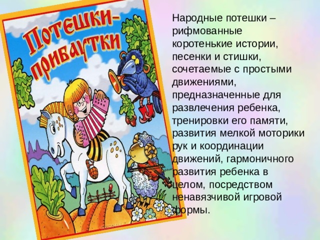 Народные потешки – рифмованные коротенькие истории, песенки и стишки, сочетаемые с простыми движениями, предназначенные для развлечения ребенка, тренировки его памяти, развития мелкой моторики рук и координации движений, гармоничного развития ребенка в целом, посредством ненавязчивой игровой формы. 