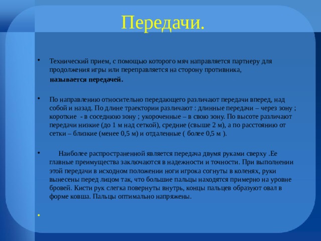 Передачи. Технический прием, с помощью которого мяч направляется партнеру для продолжения игры или переправляется на сторону противника,  называется передачей.  По направлению относительно передающего различают передачи вперед, над собой и назад. По длине траектории различают : длинные передачи – через зону ; короткие - в соседнюю зону ; укороченные – в свою зону. По высоте различают передачи низкие (до 1 м над сеткой), средние (свыше 2 м), а по расстоянию от сетки – близкие (менее 0,5 м) и отдаленные ( более 0,5 м ).  Наиболее распространенной является передача двумя руками сверху .Ее главные преимущества заключаются в надежности и точности. При выполнении этой передачи в исходном положении ноги игрока согнуты в коленях, руки вынесены перед лицом так, что большие пальцы находятся примерно на уровне бровей. Кисти рук слегка повернуты внутрь, концы пальцев образуют овал в форме ковша. Пальцы оптимально напряжены. 