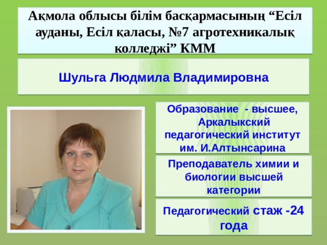 Ақмола облысы білім басқармасының “Есіл ауданы, Есіл қаласы, №7 агротехникалық колледжі” КММ Шульга Людмила Владимировна Образование - высшее,  Аркалыкский педагогический институт им. И.Алтынсарина Преподаватель химии и биологии высшей категории Педагогический стаж -24 года
