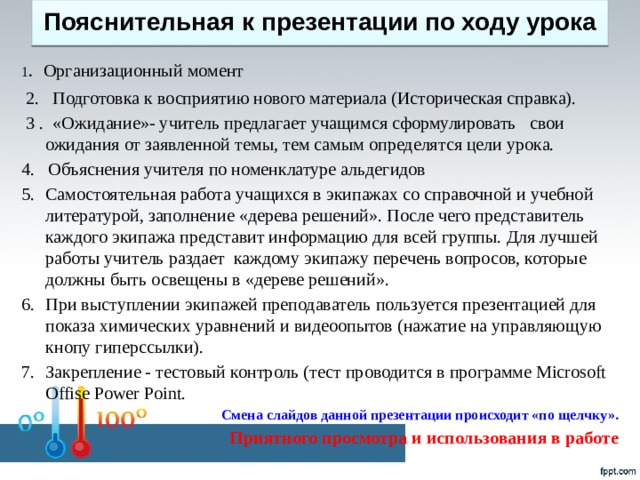 Пояснительная к презентации по ходу урока   1 .  Организационный момент  2. Подготовка к восприятию нового материала (Историческая справка).  3 . «Ожидание»- учитель предлагает учащимся сформулировать свои ожидания от заявленной темы, тем самым определятся цели урока. 4. Объяснения учителя по номенклатуре альдегидов Самостоятельная работа учащихся в экипажах со справочной и учебной литературой, заполнение «дерева решений». После чего представитель каждого экипажа представит информацию для всей группы. Для лучшей работы учитель раздает каждому экипажу перечень вопросов, которые должны быть освещены в «дереве решений». При выступлении экипажей преподаватель пользуется презентацией для показа химических уравнений и видеоопытов (нажатие на управляющую кнопу гиперссылки). Закрепление - тестовый контроль (тест проводится в программе Microsoft Offise Power Point. Смена слайдов данной презентации происходит «по щелчку».   Приятного просмотра и использования в работе