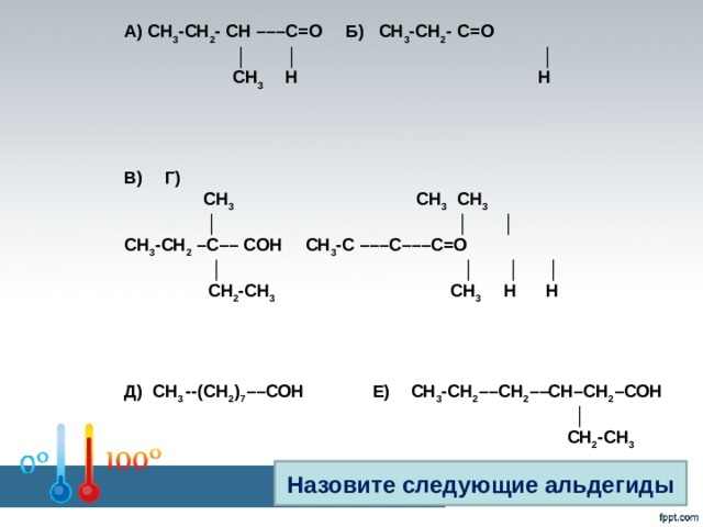 А) СН 3 -СН 2 - СН –––С=О  Б) СН 3 -СН 2 - С=О  │ │ │  СН 3 Н Н     В)  Г)  СН 3 СН 3 СН 3  │ │ │ СН 3 -СН 2 –С–– СОН  СН 3 -С –––С–––С=О │ │ │ │  СН 2 -СН 3 СН 3 Н Н     Д) СН 3 --(СН 2 ) 7 ––СОН Е)  СН 3 -СН 2 ––СН 2 ––СН–СН 2 –СОН │  СН 2 -СН 3 Назовите следующие альдегиды