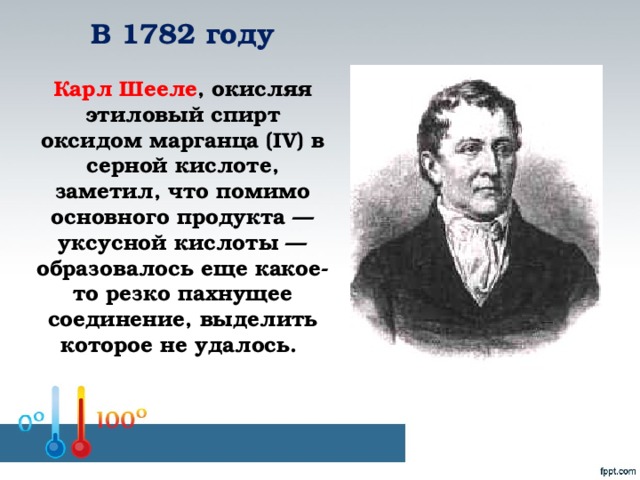 В 1782 году    Карл Шееле , окисляя этиловый спирт оксидом марганца (IV) в серной кислоте, заметил, что помимо основного продукта — уксусной кислоты — образовалось еще какое-то резко пахнущее соединение, выделить которое не удалось.    Шульга Л.В. Агротехнический колледж № 7
