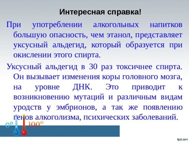 Интересная справка!   При употреблении алкогольных напитков большую опасность, чем этанол, представляет уксусный альдегид, который образуется при окислении этого спирта. Уксусный альдегид в 30 раз токсичнее спирта. Он вызывает изменения коры головного мозга, на уровне ДНК. Это приводит к возникновению мутаций и различным видам уродств у эмбрионов, а так же появлению генов алкоголизма, психических заболеваний.